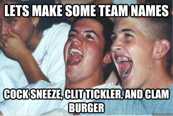 lets make some team names cock sneeze, clit tickler, and clam burger  Immature Highschoolers