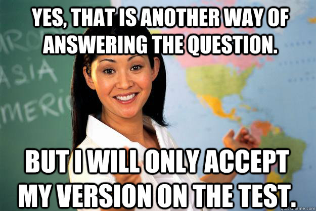 Yes, that is another way of answering the question. But I will only accept my version on the test. - Yes, that is another way of answering the question. But I will only accept my version on the test.  Unhelpful High School Teacher