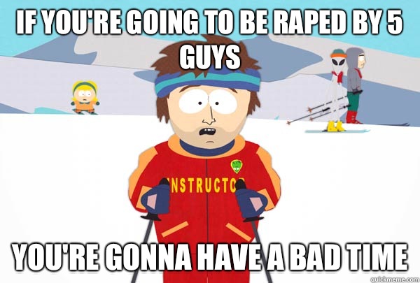 If you're going to be raped by 5 guys You're gonna have a bad time  Super Cool Ski Instructor