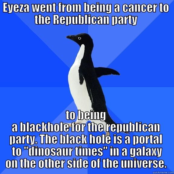 EYEZA WENT FROM BEING A CANCER TO THE REPUBLICAN PARTY TO BEING A BLACKHOLE FOR THE REPUBLICAN PARTY. THE BLACK HOLE IS A PORTAL  TO 