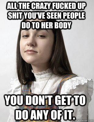 all the crazy fucked up shit you've seen people do to her body you don't get to do any of it. - all the crazy fucked up shit you've seen people do to her body you don't get to do any of it.  Scumbag Sasha Grey