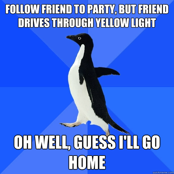 Follow friend to party, but friend drives through yellow light oh well, guess I'll go home  Socially Awkward Penguin