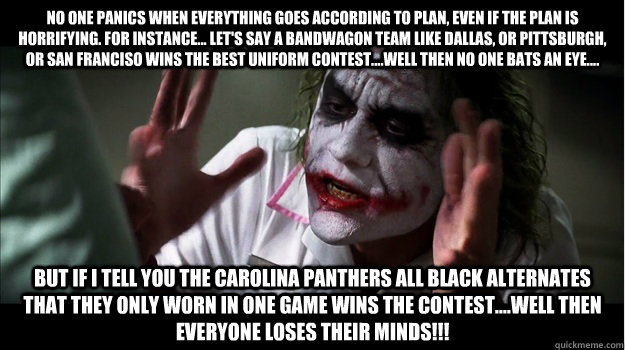 No one panics when everything goes according to plan, even if the plan is horrifying. For instance... let's say a bandwagon team like Dallas, or Pittsburgh, or San Franciso wins the best uniform contest....well then no one bats an eye.... But if I tell yo - No one panics when everything goes according to plan, even if the plan is horrifying. For instance... let's say a bandwagon team like Dallas, or Pittsburgh, or San Franciso wins the best uniform contest....well then no one bats an eye.... But if I tell yo  Joker Mind Loss