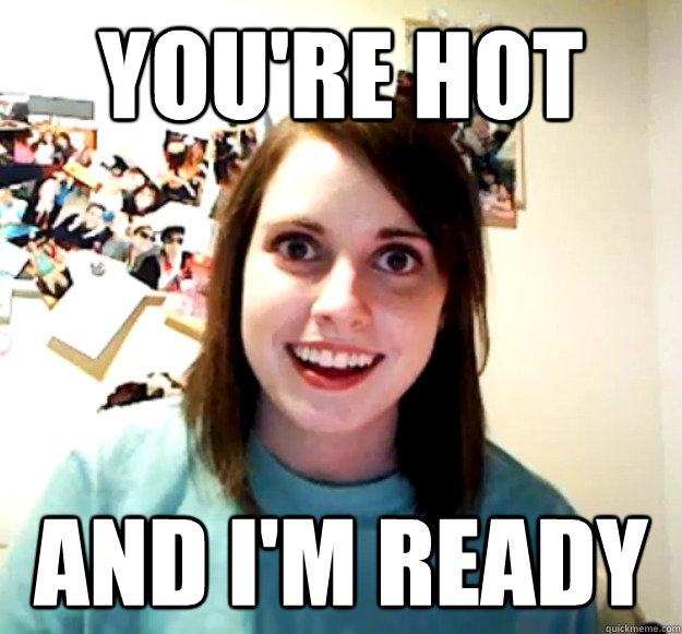 You're hot and I'm ready  Overly Attached Girlfriend