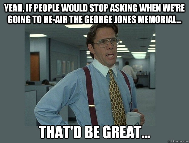 Yeah, if people would stop asking when we're going to re-air the George Jones memorial... That'd be great... - Yeah, if people would stop asking when we're going to re-air the George Jones memorial... That'd be great...  Misc
