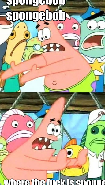 spongebob 
spongebob where the fuck is spongebob  Push it somewhere else Patrick