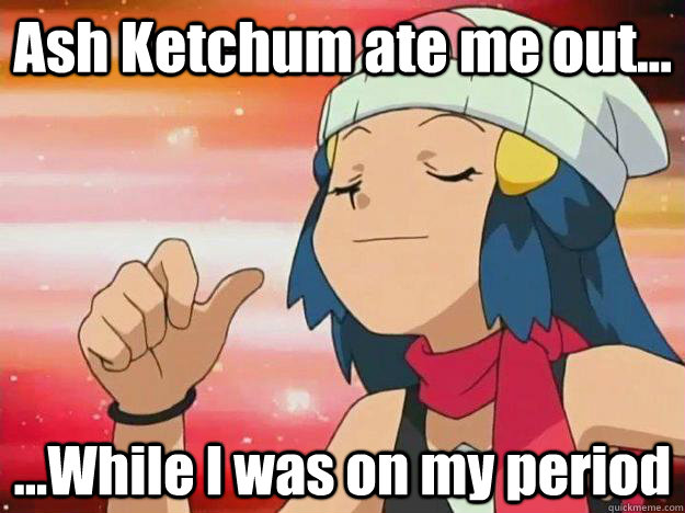 Ash Ketchum ate me out... ...While I was on my period  