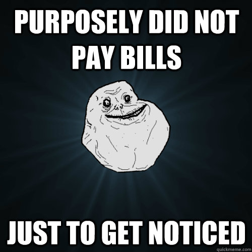 purposely did not pay bills just to get noticed  Forever Alone