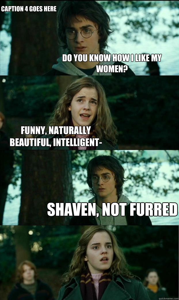 do you know how i like my women? funny, naturally beautiful, intelligent- shaven, not furred Caption 4 goes here  Horny Harry
