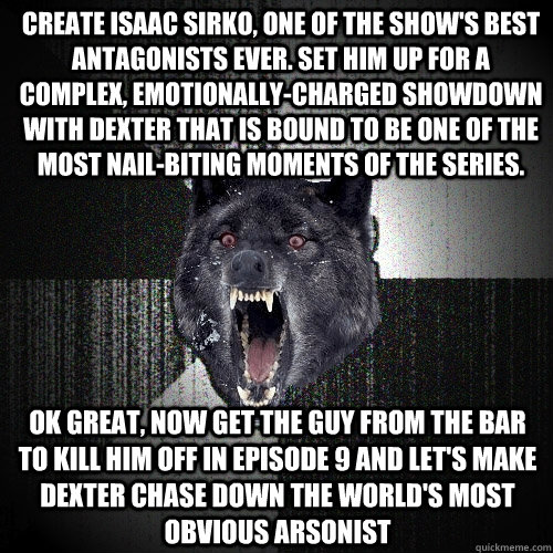 CREATE ISAAC SIRKO, ONE OF THE SHOW'S BEST ANTAGONISTS EVER. SET HIM UP FOR A COMPLEX, EMOTIONALLY-CHARGED SHOWDOWN WITH DEXTER THAT IS BOUND TO BE ONE OF THE MOST NAIL-BITING MOMENTS OF THE SERIES. OK GREAT, NOW GET THE GUY FROM THE BAR TO KILL HIM OFF I  Insanity Wolf