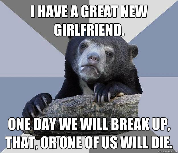 I have a great new girlfriend. one day we will break up, that, or one of us will die.  