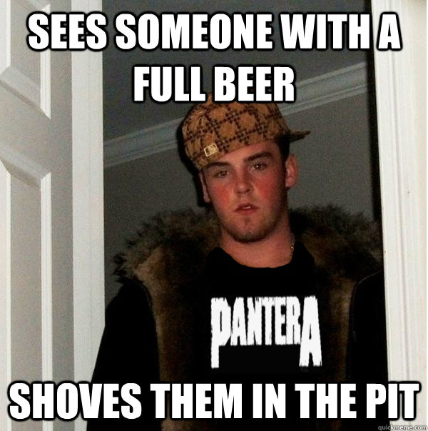 sees someone with a full beer shoves them in the pit  Scumbag Metalhead