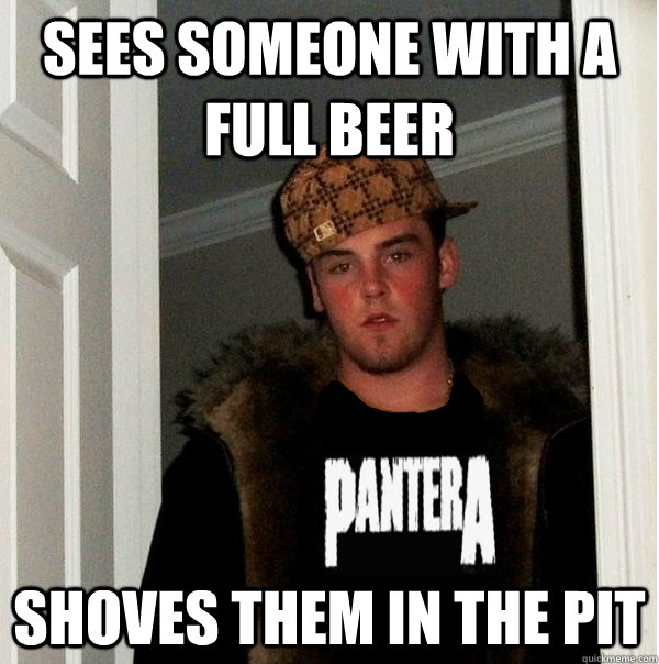 sees someone with a full beer shoves them in the pit - sees someone with a full beer shoves them in the pit  Scumbag Metalhead