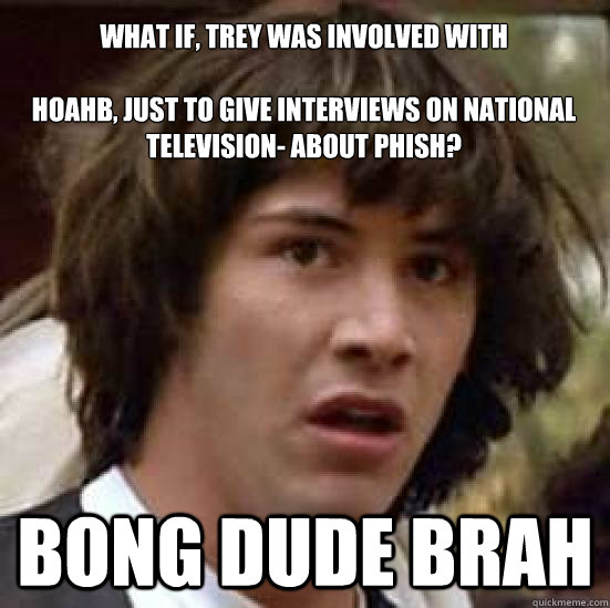 what if, trey was involved with 

hoahb, just to give interviews on national television- about phish? bong dude brah  conspiracy keanu