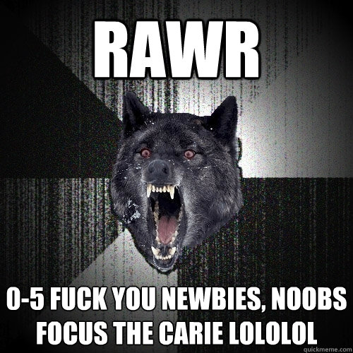RAWR 0-5 fuck you newbies, noobs focus the carie lololol  Insanity Wolf