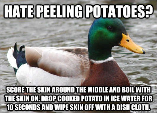 Hate peeling potatoes?  Score the skin around the middle and Boil with the skin on. drop cooked potato in ice water for 10 seconds and wipe skin off with a dish cloth.  Actual Advice Mallard