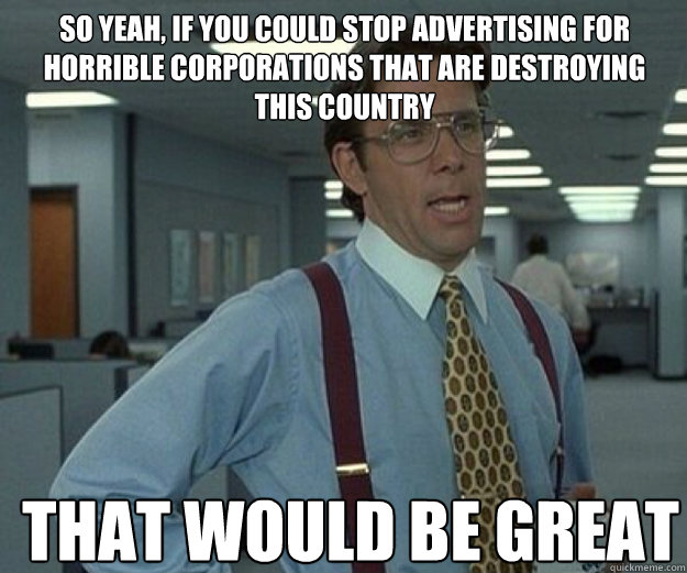 So yeah, If you could stop advertising for horrible corporations that are destroying this country THAT WOULD BE GREAT - So yeah, If you could stop advertising for horrible corporations that are destroying this country THAT WOULD BE GREAT  that would be great