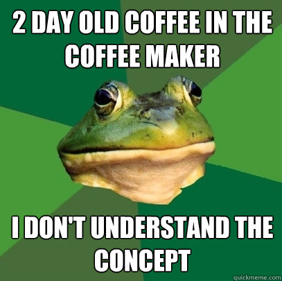 2 DAY OLD COFFEE IN THE COFFEE MAKER I DON'T UNDERSTAND THE CONCEPT  Foul Bachelor Frog
