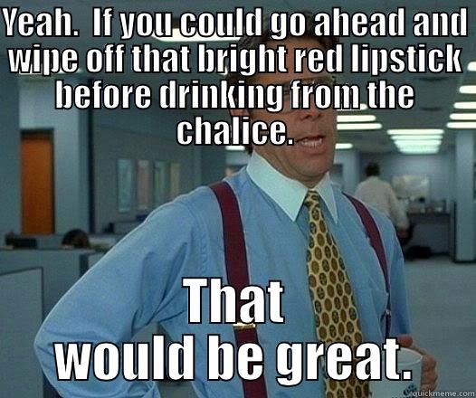 YEAH.  IF YOU COULD GO AHEAD AND WIPE OFF THAT BRIGHT RED LIPSTICK BEFORE DRINKING FROM THE CHALICE. THAT WOULD BE GREAT. Office Space Lumbergh