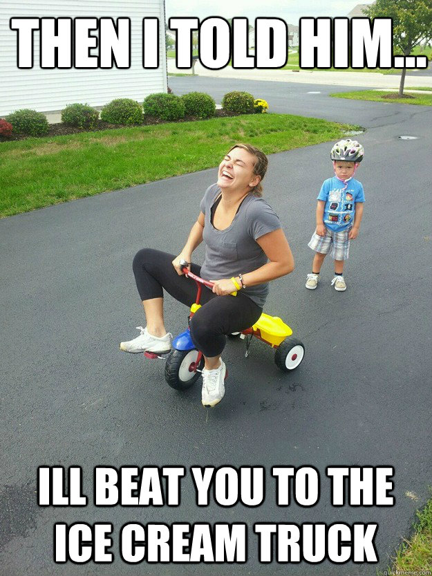 Then I told him...
 ill beat you to the ice cream truck  Hysterically Psycho Mom