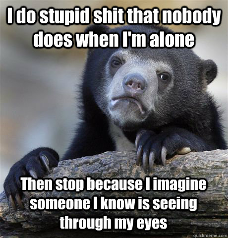 I do stupid shit that nobody does when I'm alone Then stop because I imagine someone I know is seeing through my eyes  Confession Bear