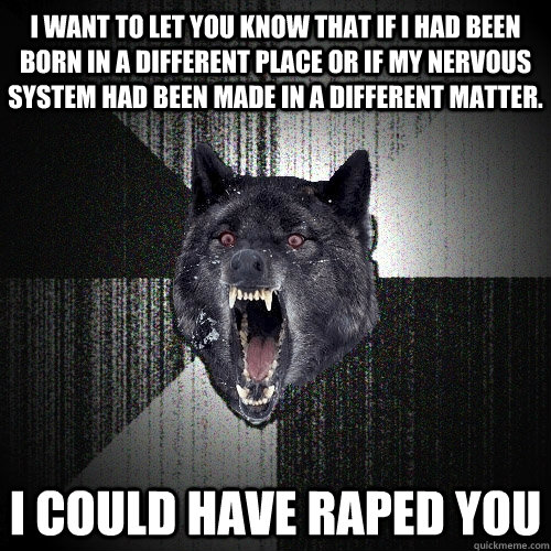 I want to let you know that if I had been born in a different place or if my nervous system had been made in a different matter. I could have raped you  Insanity Wolf