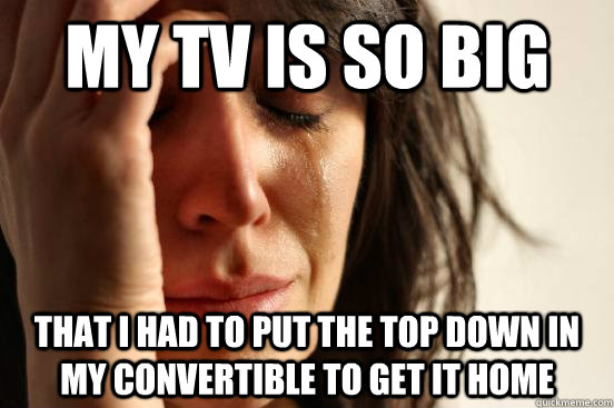 my tv is so big that i had to put the top down in my convertible to get it home  First World Problems
