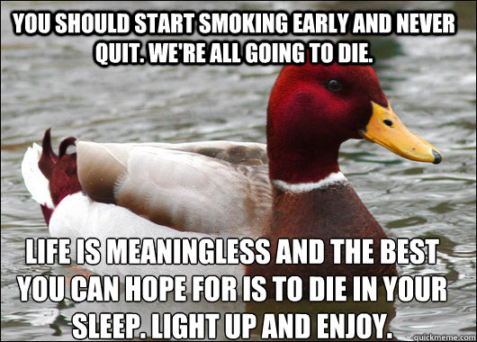 You should start smoking early and never quit. we're all going to die.  life is meaningless and the best you can hope for is to die in your sleep. light up and enjoy.  Malicious Advice Mallard