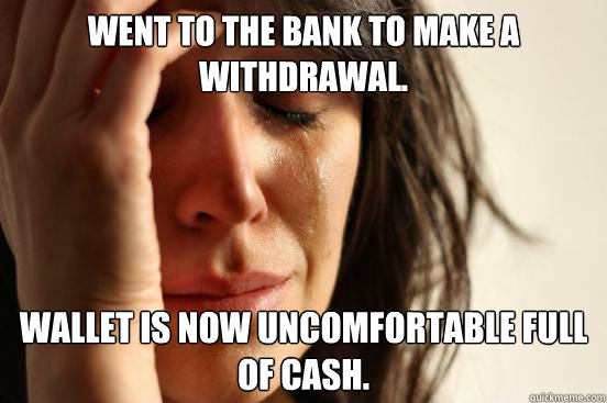 Went to the bank to make a withdrawal.  Wallet is now uncomfortable full of cash.  - Went to the bank to make a withdrawal.  Wallet is now uncomfortable full of cash.   First World Problems