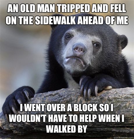 An old man tripped and fell on the sidewalk ahead of me I went over a block so I wouldn't have to help when I walked by  Confession Bear