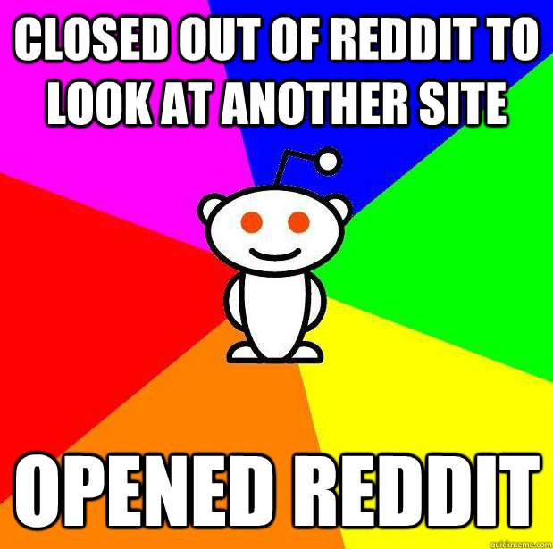 Closed out of Reddit to look at another site Opened Reddit - Closed out of Reddit to look at another site Opened Reddit  Dumbass Redditor