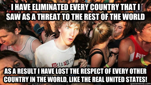 I have eliminated every country that i saw as a threat to the rest of the world as a result I have lost the respect of every other country in the world, like the real United states!  Realized this after posting my first post after almost one year of lurking