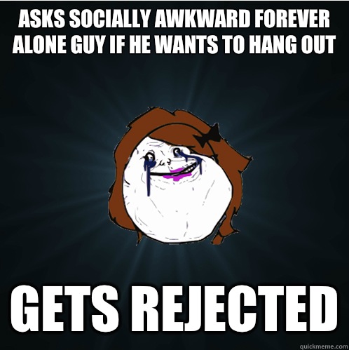 Asks socially awkward forever alone guy if he wants to hang out Gets rejected  