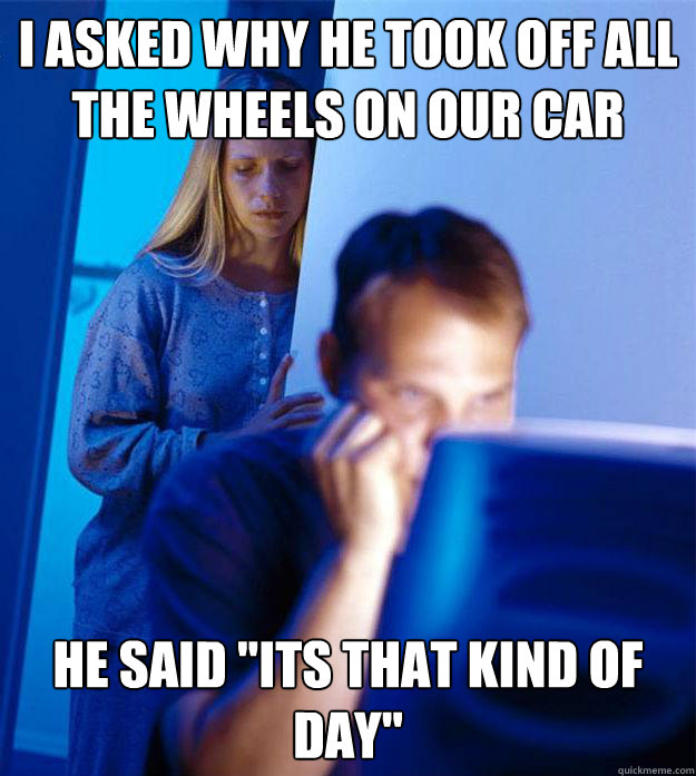 I asked why he took off all the wheels on our car he said 