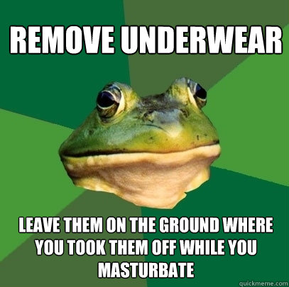 remove underwear leave them on the ground where you took them off while you masturbate  Foul Bachelor Frog