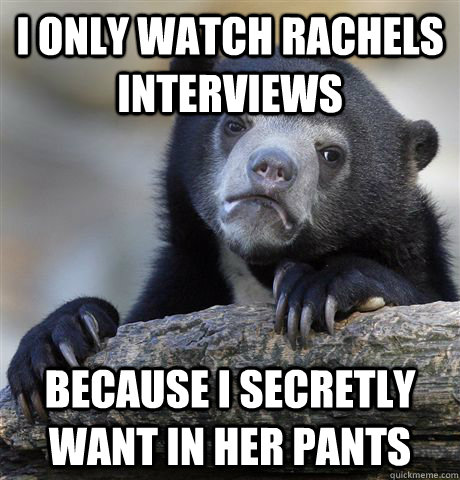 I only watch Rachels Interviews because I secretly want in her pants - I only watch Rachels Interviews because I secretly want in her pants  Confession Bear