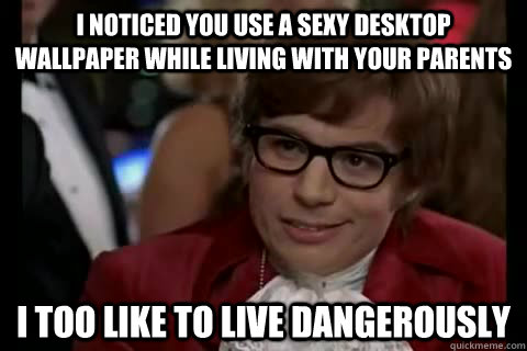 I noticed you use a sexy desktop wallpaper while living with your parents i too like to live dangerously  Dangerously - Austin Powers