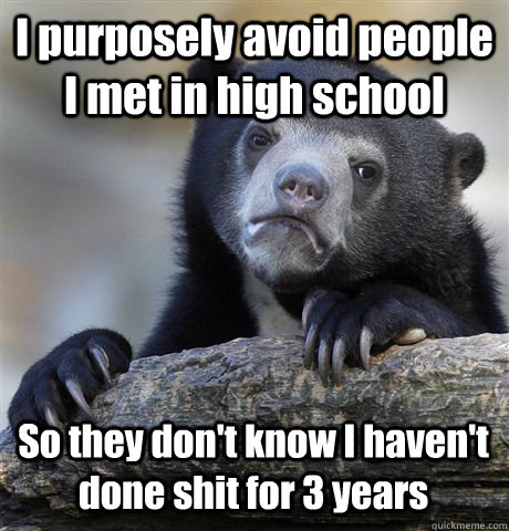 I purposely avoid people I met in high school  So they don't know I haven't done shit for 3 years   Confession Bear