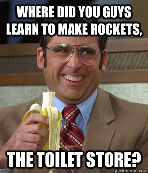 Where did you guys learn to make rockets, THE TOILET STORE?  