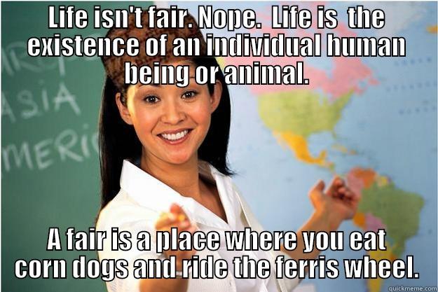 Life isn't fair. - LIFE ISN'T FAIR. NOPE.  LIFE IS  THE EXISTENCE OF AN INDIVIDUAL HUMAN BEING OR ANIMAL. A FAIR IS A PLACE WHERE YOU EAT CORN DOGS AND RIDE THE FERRIS WHEEL. Scumbag Teacher