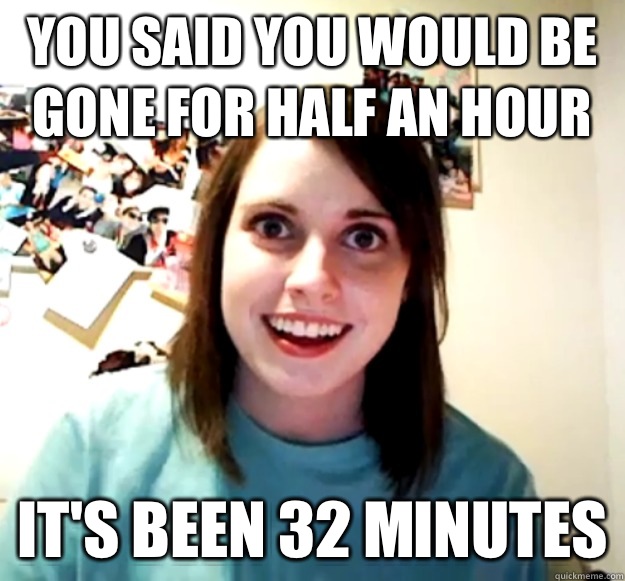 you said you would be gone for half an hour it's been 32 minutes  Overly Attached Girlfriend
