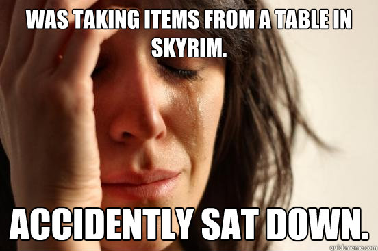 Was taking items from a table in Skyrim. Accidently sat down.  First World Problems