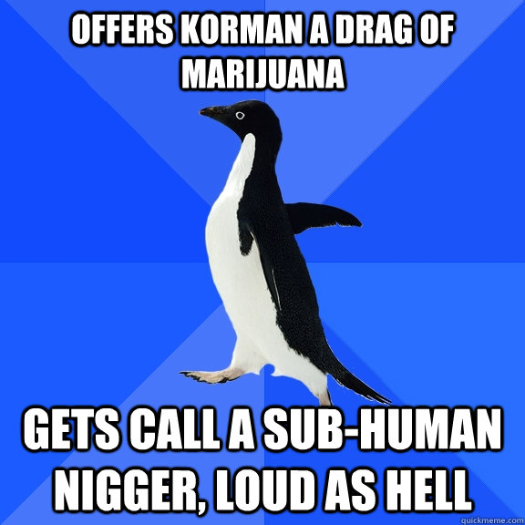 offers Korman a drag of marijuana gets call a sub-human nigger, loud as hell   Socially Awkward Penguin