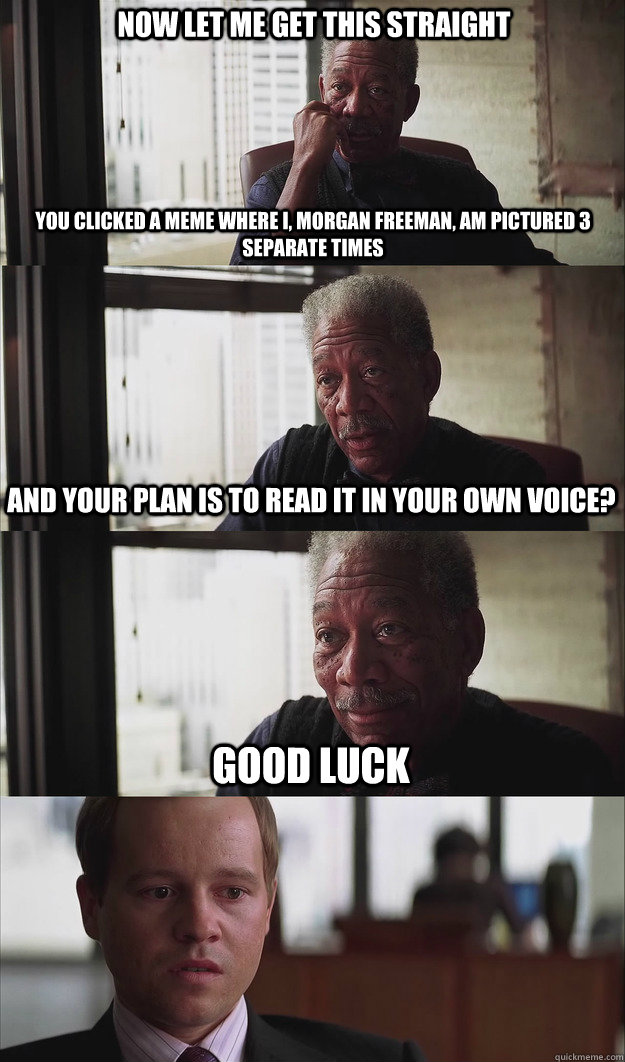 Now let me get this straight You clicked a meme where I, morgan freeman, am pictured 3 separate times And your plan is to read it in your own voice? Good luck - Now let me get this straight You clicked a meme where I, morgan freeman, am pictured 3 separate times And your plan is to read it in your own voice? Good luck  Poor Planning Freeman