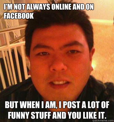 I'm not always online and on facebook But when I am, I post a lot of funny stuff and you like it.  