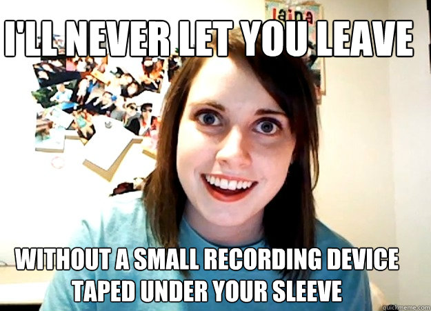 I'll never let you leave without a small recording device taped under your sleeve  Overly Attached Girlfriend