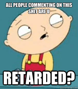 all people commenting on this shit are u  Retarded? - all people commenting on this shit are u  Retarded?  Are you retarded stewie