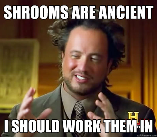 shrooms are ancient i should work them in  Ancient Aliens