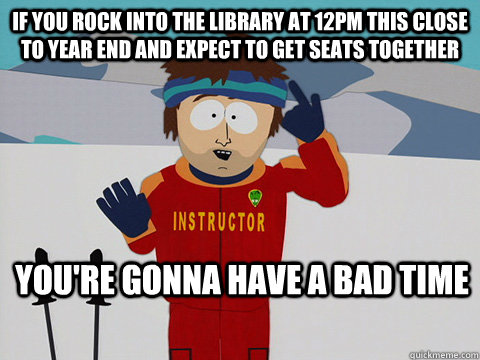 If you rock into the library at 12pm this close to year end and expect to get seats together you're gonna have a bad time   Youre gonna have a bad time