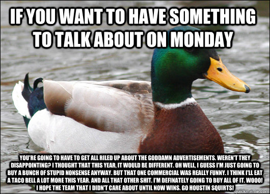 If you want to have something to talk about on monday you're going to have to get all riled up about the goddamn advertisements. Weren't they disappointing? I thought that this year, it would be different. Oh well, I guess I'm just going to buy a bunch of  Actual Advice Mallard